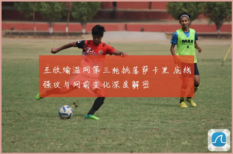 王欣瑜温网第三轮挑落萨卡里 底线强攻与网前变化深度解密