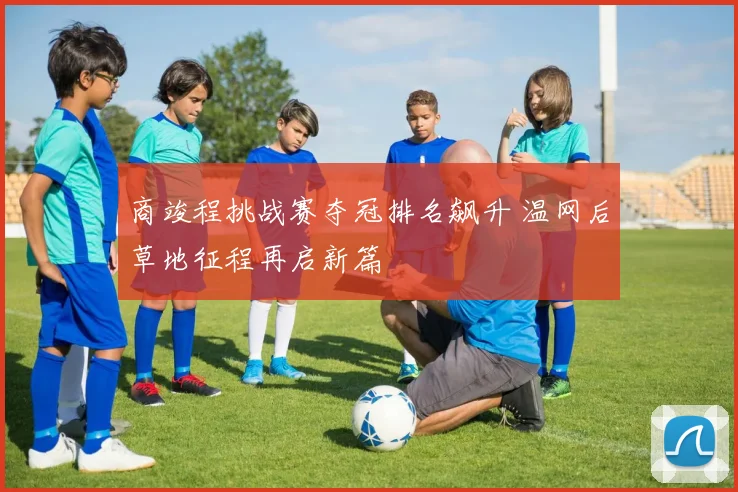 商竣程挑战赛夺冠排名飙升 温网后草地征程再启新篇