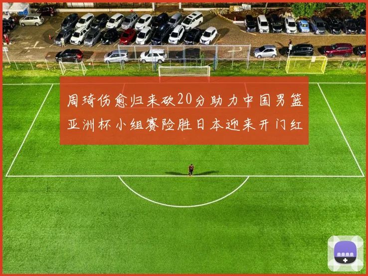 周琦伤愈归来砍20分助力中国男篮亚洲杯小组赛险胜日本迎来开门红