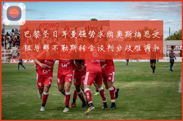 巴黎圣日耳曼强势求购奥斯梅恩受阻与那不勒斯转会谈判分歧难调和