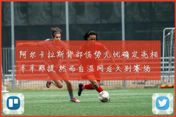 阿尔卡拉斯背部伤势无忧确定亮相辛辛那提 然而自温网后久别赛场 复出状态扑朔迷离