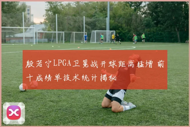 殷若宁LPGA卫冕战开球距离猛增 前十成绩单技术统计揭秘