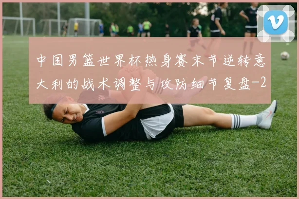 中国男篮世界杯热身赛末节逆转意大利的战术调整与攻防细节复盘