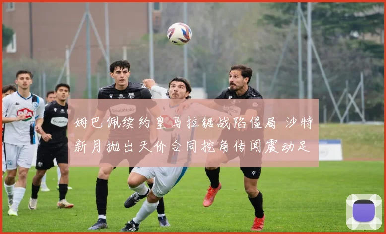 姆巴佩续约皇马拉锯战陷僵局 沙特新月抛出天价合同挖角传闻震动足坛