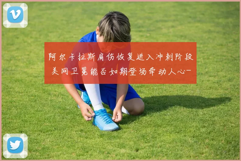 阿尔卡拉斯肩伤恢复进入冲刺阶段 美网卫冕能否如期登场牵动人心