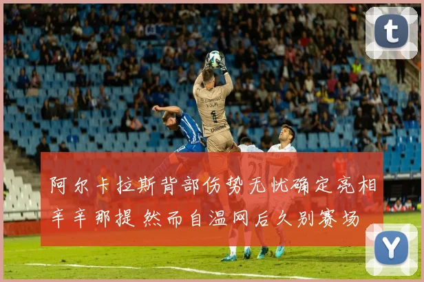阿尔卡拉斯背部伤势无忧确定亮相辛辛那提 然而自温网后久别赛场 复出状态扑朔迷离