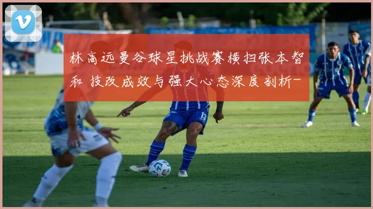 林高远曼谷球星挑战赛横扫张本智和 技改成效与强大心态深度剖析