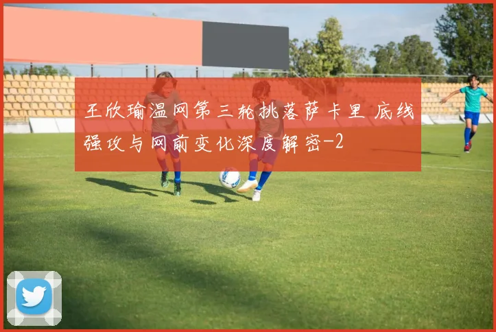 王欣瑜温网第三轮挑落萨卡里 底线强攻与网前变化深度解密