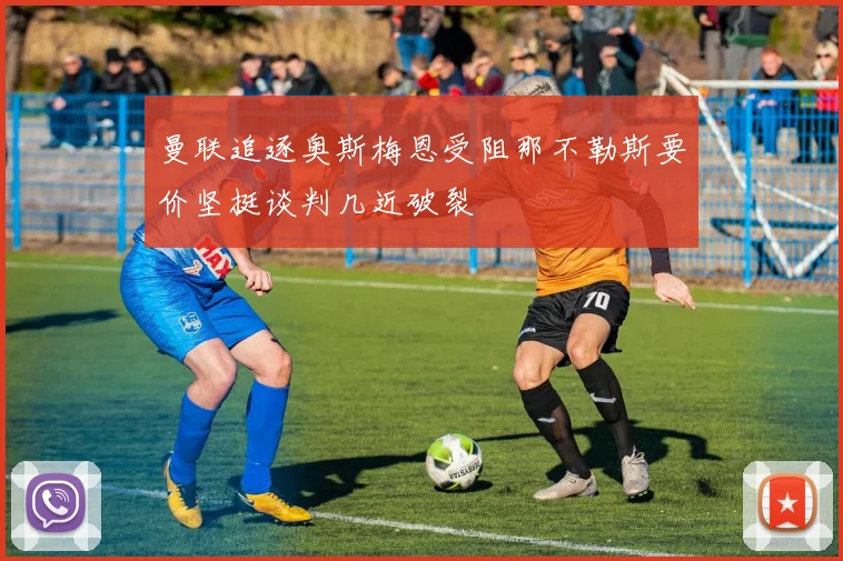 曼联追逐奥斯梅恩受阻那不勒斯要价坚挺谈判几近破裂
