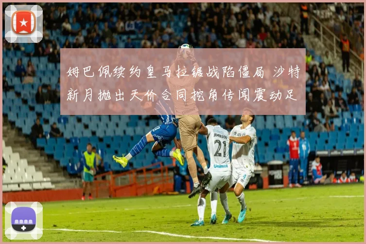 姆巴佩续约皇马拉锯战陷僵局 沙特新月抛出天价合同挖角传闻震动足坛
