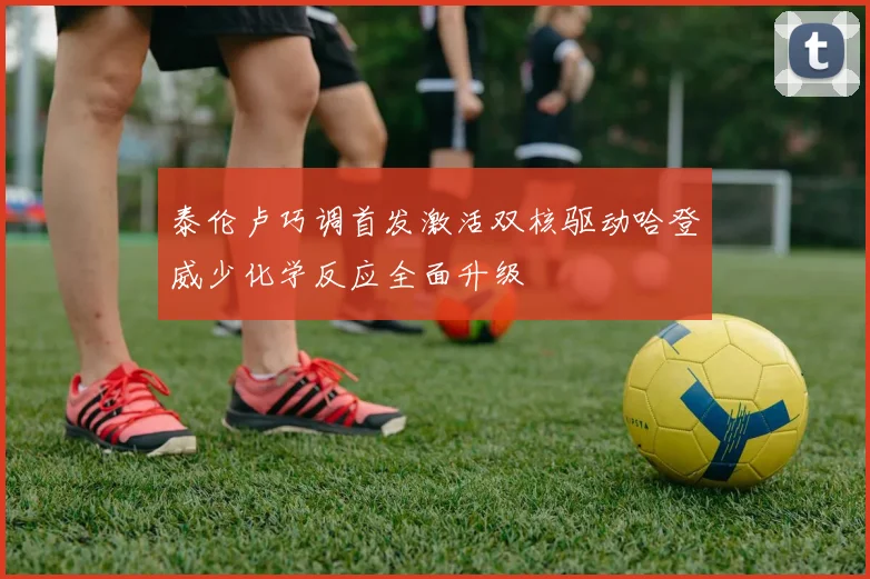泰伦卢巧调首发激活双核驱动哈登威少化学反应全面升级