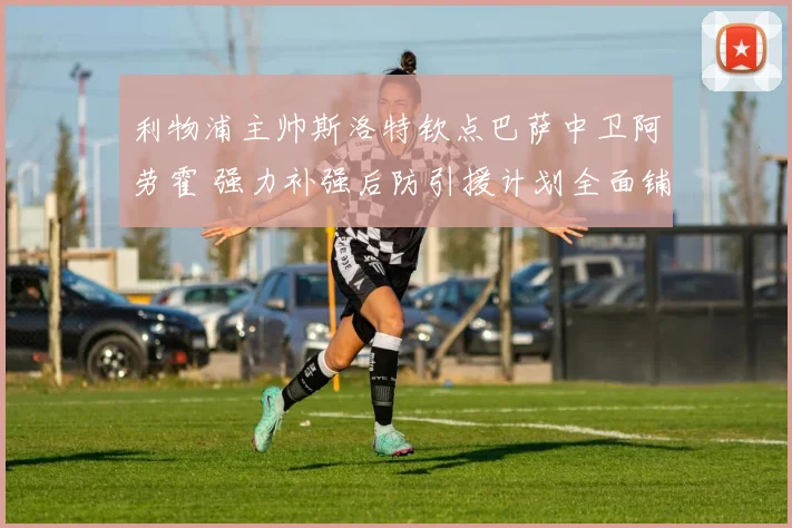 利物浦主帅斯洛特钦点巴萨中卫阿劳霍 强力补强后防引援计划全面铺开