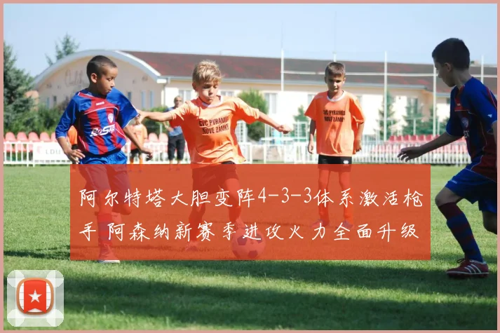 阿尔特塔大胆变阵4-3-3体系激活枪手 阿森纳新赛季进攻火力全面升级令对手胆寒
