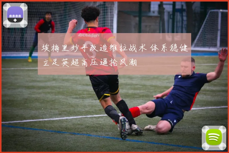 埃梅里妙手改造维拉战术 体系稳健立足英超高压逼抢风潮