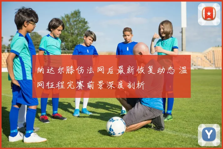 纳达尔膝伤法网后最新恢复动态 温网征程完赛前景深度剖析