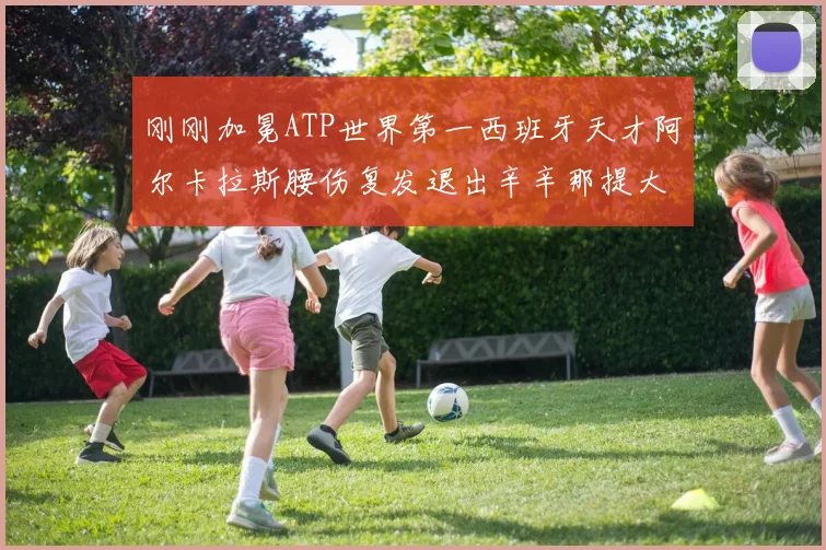 刚刚加冕ATP世界第一西班牙天才阿尔卡拉斯腰伤复发退出辛辛那提大师赛