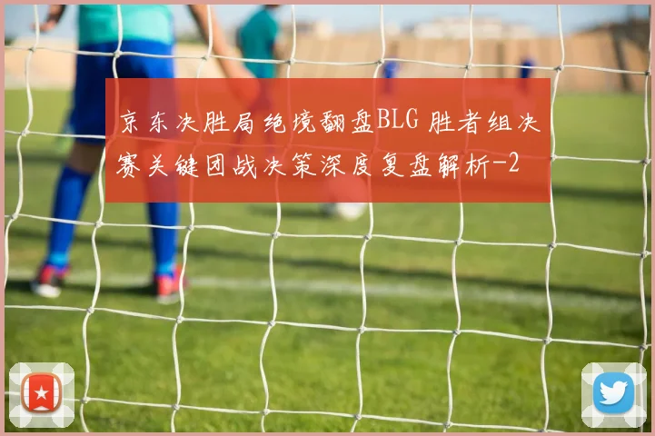 京东决胜局绝境翻盘BLG 胜者组决赛关键团战决策深度复盘解析