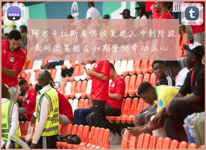 阿尔卡拉斯肩伤恢复进入冲刺阶段 美网卫冕能否如期登场牵动人心