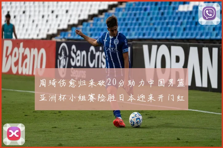 周琦伤愈归来砍20分助力中国男篮亚洲杯小组赛险胜日本迎来开门红