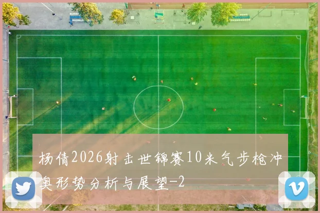 杨倩2026射击世锦赛10米气步枪冲奥形势分析与展望