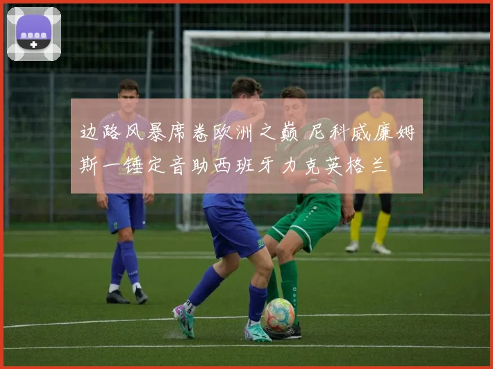 边路风暴席卷欧洲之巅 尼科威廉姆斯一锤定音助西班牙力克英格兰