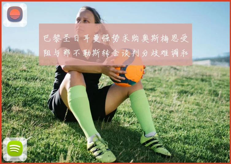 巴黎圣日耳曼强势求购奥斯梅恩受阻与那不勒斯转会谈判分歧难调和