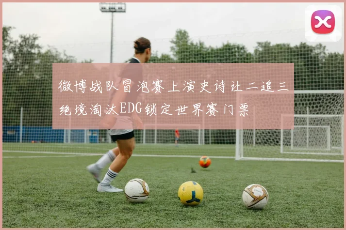 微博战队冒泡赛上演史诗让二追三绝境淘汰EDG锁定世界赛门票