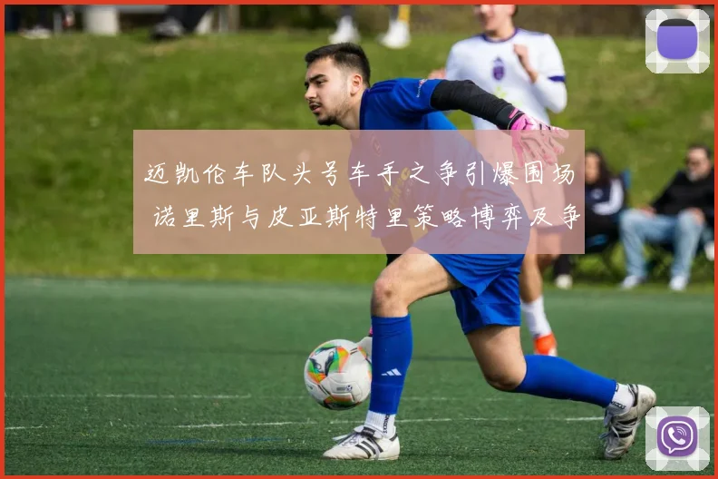 迈凯伦车队头号车手之争引爆围场 诺里斯与皮亚斯特里策略博弈及争议全面解析